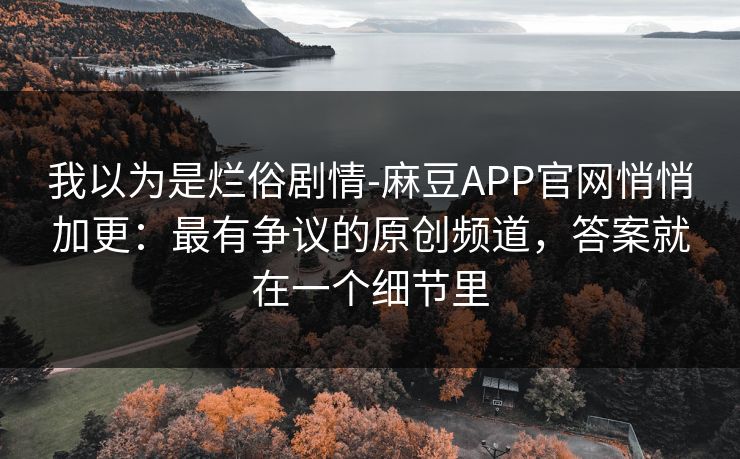 我以为是烂俗剧情-麻豆APP官网悄悄加更：最有争议的原创频道，答案就在一个细节里