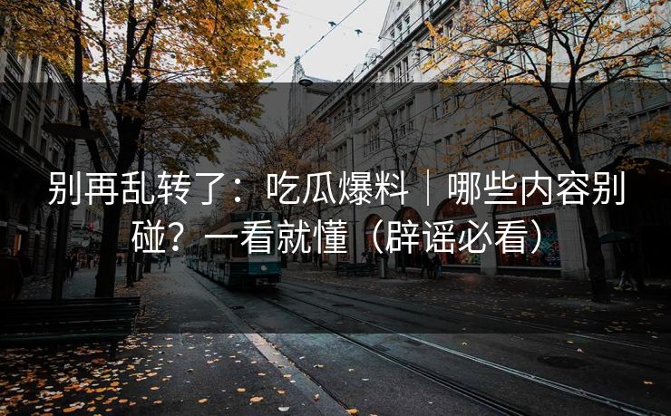 别再乱转了：吃瓜爆料｜哪些内容别碰？一看就懂（辟谣必看）