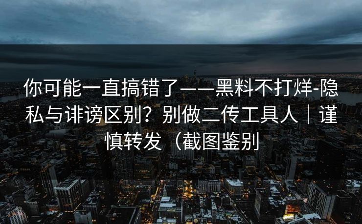 你可能一直搞错了——黑料不打烊-隐私与诽谤区别？别做二传工具人｜谨慎转发（截图鉴别