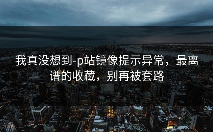 我真没想到-p站镜像提示异常，最离谱的收藏，别再被套路