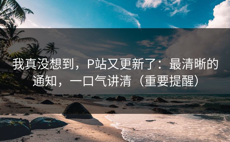 我真没想到，P站又更新了：最清晰的通知，一口气讲清（重要提醒）
