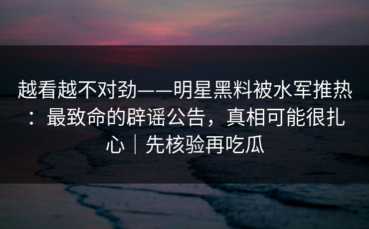 越看越不对劲——明星黑料被水军推热:最致命的辟谣公告,真相可能很扎心|先核验再吃瓜 越看越不对劲——明星黑料被水军推热:最致命的辟谣公告,真相可能很扎心|先核验再吃瓜