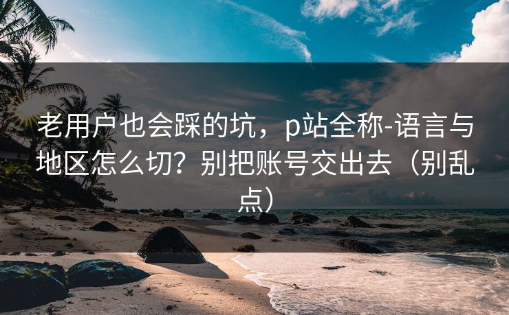 老用户也会踩的坑,p站全称-语言与地区怎么切?别把账号交出去(别乱点) 老用户也会踩的坑,p站全称-语言与地区怎么切?别把账号交出去(别乱点)