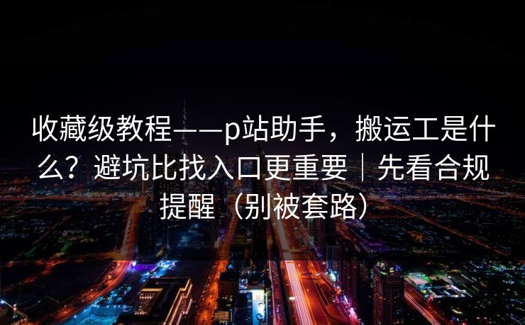 收藏级教程——p站助手,搬运工是什么?避坑比找入口更重要|先看合规提醒(别被套路) 收藏级教程——p站助手,搬运工是什么?避坑比找入口更重要|先看合规提醒(别被套路)