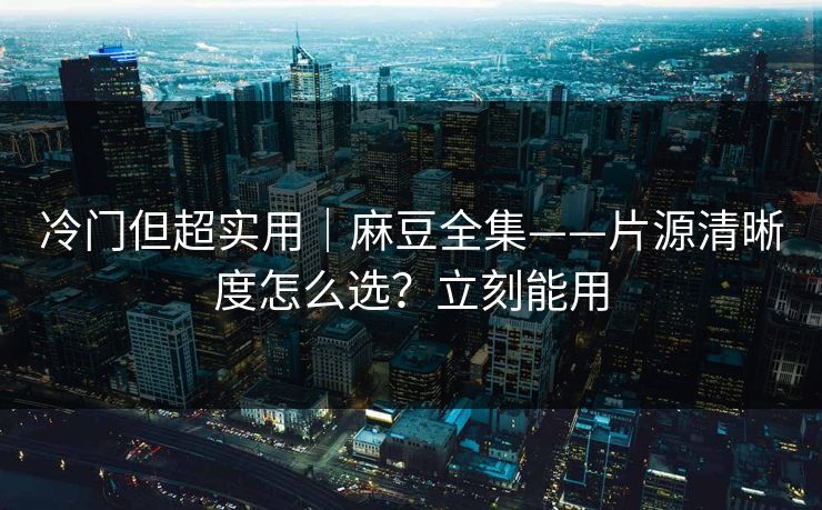 冷门但超实用｜麻豆全集——片源清晰度怎么选？立刻能用