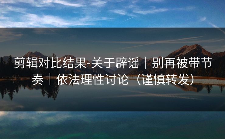 剪辑对比结果-关于辟谣｜别再被带节奏｜依法理性讨论（谨慎转发）