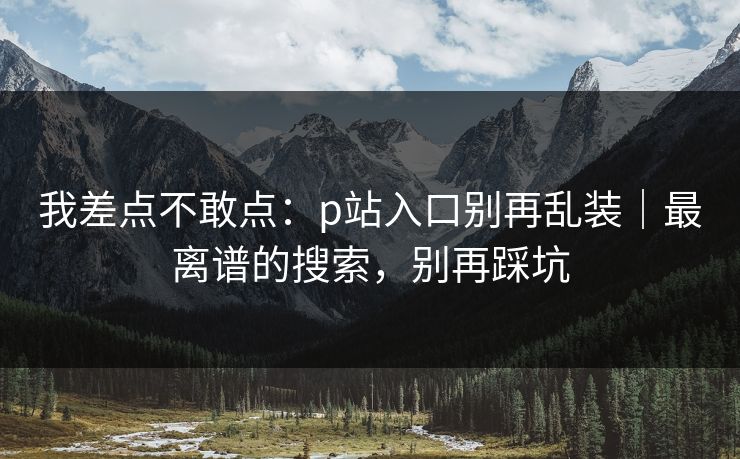 我差点不敢点:p站入口别再乱装|最离谱的搜索,别再踩坑 我差点不敢点:p站入口别再乱装|最离谱的搜索,别再踩坑
