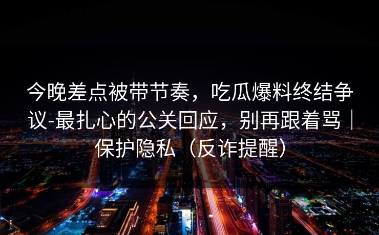 今晚差点被带节奏，吃瓜爆料终结争议-最扎心的公关回应，别再跟着骂｜保护隐私（反诈提醒）