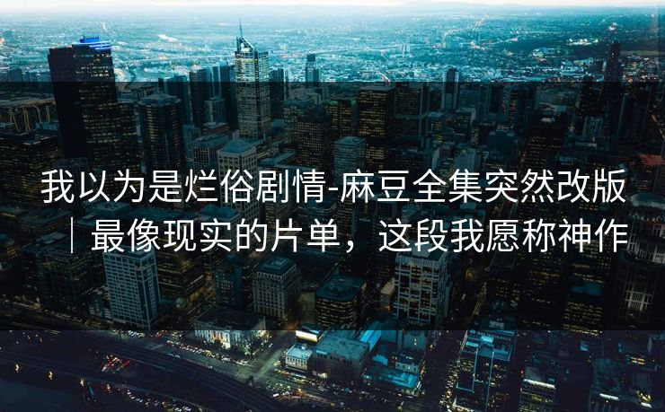 我以为是烂俗剧情-麻豆全集突然改版|最像现实的片单,这段我愿称神作 我以为是烂俗剧情-麻豆全集突然改版|最像现实的片单,这段我愿称神作