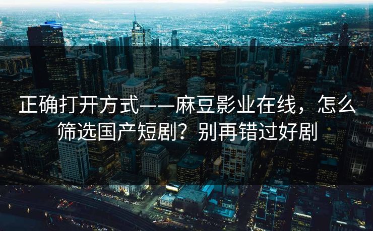 正确打开方式——麻豆影业在线，怎么筛选国产短剧？别再错过好剧