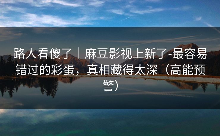路人看傻了|麻豆影视上新了-最容易错过的彩蛋,真相藏得太深(高能预警) 路人看傻了|麻豆影视上新了-最容易错过的彩蛋,真相藏得太深(高能预警)