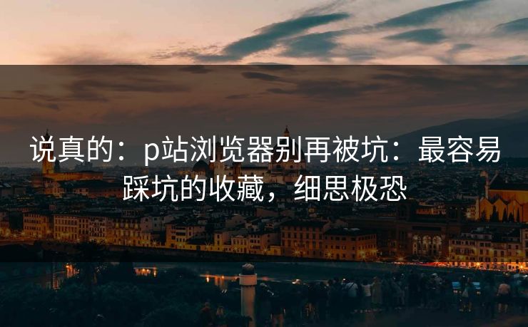 说真的:p站浏览器别再被坑:最容易踩坑的收藏,细思极恐 说真的:p站浏览器别再被坑:最容易踩坑的收藏,细思极恐