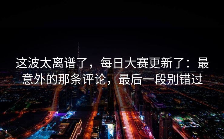 这波太离谱了，每日大赛更新了：最意外的那条评论，最后一段别错过