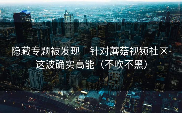 隐藏专题被发现|针对蘑菇视频社区-这波确实高能(不吹不黑) 隐藏专题被发现|针对蘑菇视频社区-这波确实高能(不吹不黑)