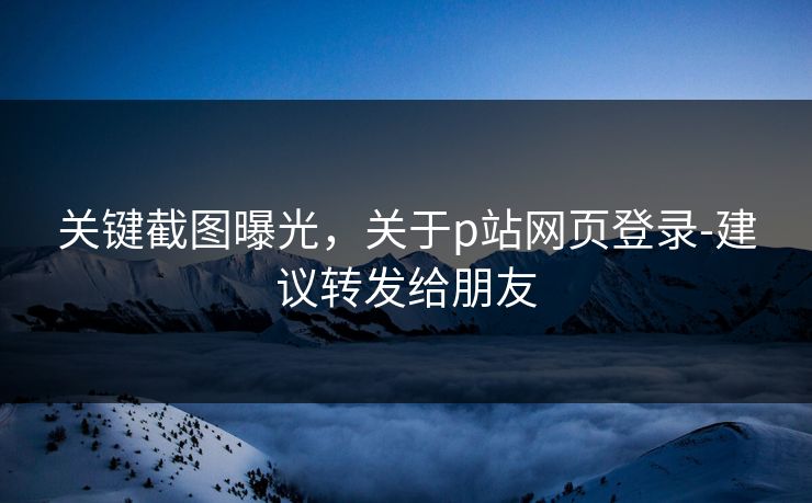 关键截图曝光，关于p站网页登录-建议转发给朋友