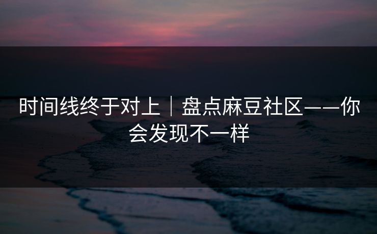 时间线终于对上｜盘点麻豆社区——你会发现不一样