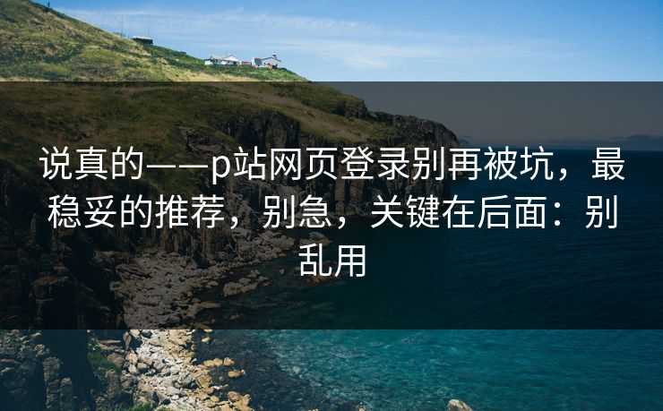说真的——p站网页登录别再被坑，最稳妥的推荐，别急，关键在后面：别乱用