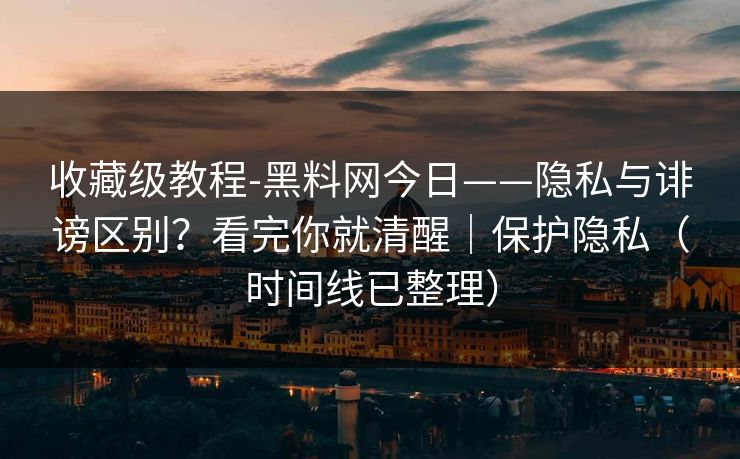 收藏级教程-黑料网今日——隐私与诽谤区别？看完你就清醒｜保护隐私（时间线已整理）