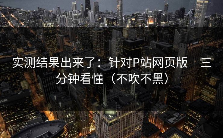 实测结果出来了:针对P站网页版|三分钟看懂(不吹不黑) 实测结果出来了:针对P站网页版|三分钟看懂(不吹不黑)