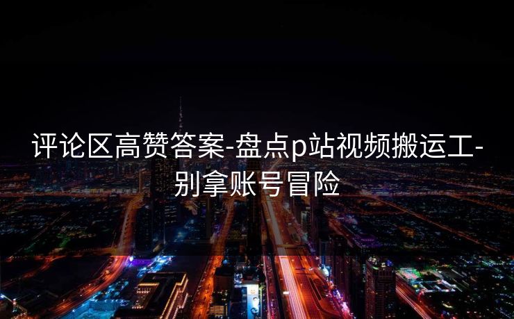 评论区高赞答案-盘点p站视频搬运工-别拿账号冒险 评论区高赞答案-盘点p站视频搬运工-别拿账号冒险
