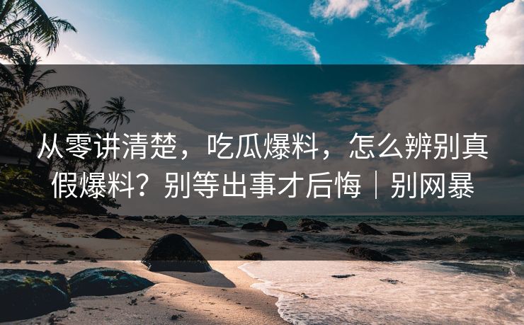 从零讲清楚,吃瓜爆料,怎么辨别真假爆料?别等出事才后悔|别网暴 从零讲清楚,吃瓜爆料,怎么辨别真假爆料?别等出事才后悔|别网暴