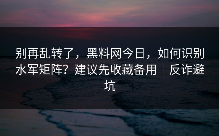 别再乱转了,黑料网今日,如何识别水军矩阵?建议先收藏备用|反诈避坑 别再乱转了,黑料网今日,如何识别水军矩阵?建议先收藏备用|反诈避坑