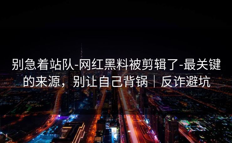 别急着站队-网红黑料被剪辑了-最关键的来源,别让自己背锅|反诈避坑 别急着站队-网红黑料被剪辑了-最关键的来源,别让自己背锅|反诈避坑