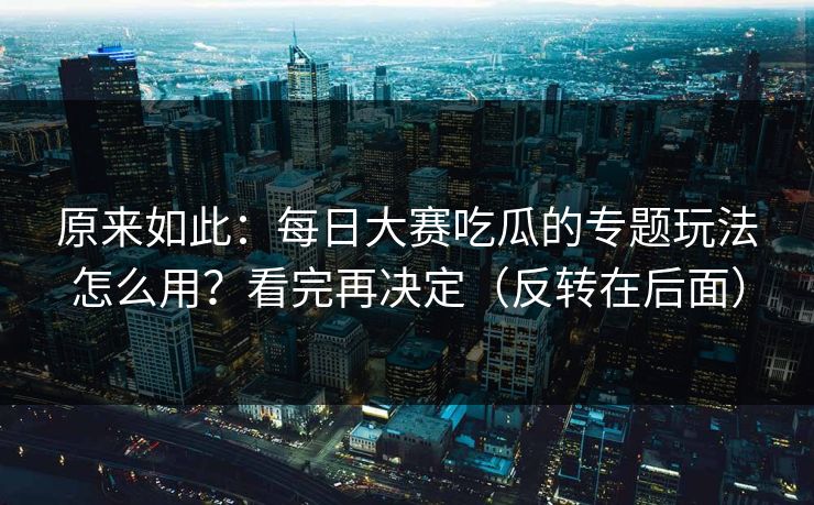 原来如此:每日大赛吃瓜的专题玩法怎么用?看完再决定(反转在后面) 原来如此:每日大赛吃瓜的专题玩法怎么用?看完再决定(反转在后面)