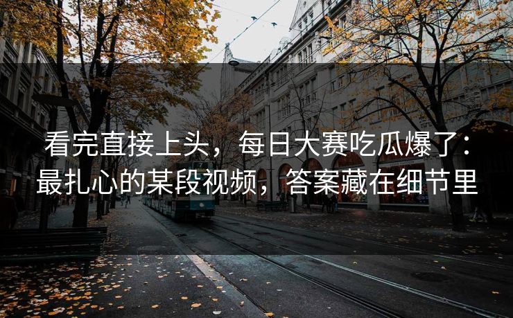 看完直接上头,每日大赛吃瓜爆了:最扎心的某段视频,答案藏在细节里 看完直接上头,每日大赛吃瓜爆了:最扎心的某段视频,答案藏在细节里