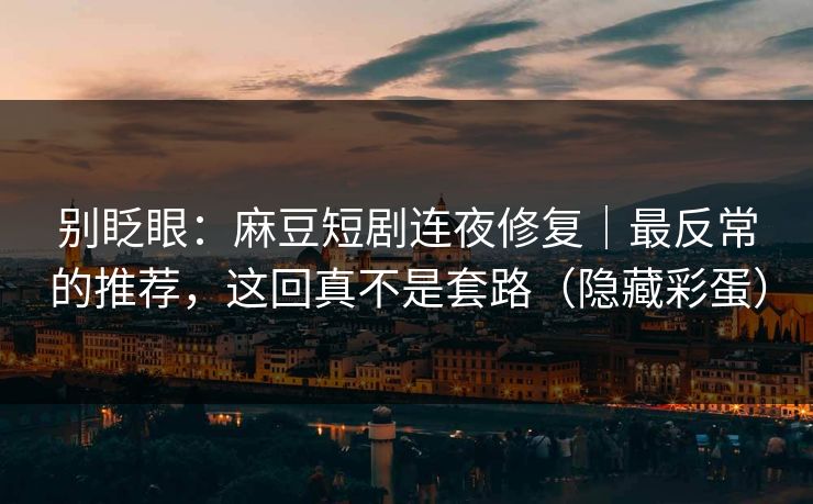 别眨眼：麻豆短剧连夜修复｜最反常的推荐，这回真不是套路（隐藏彩蛋）