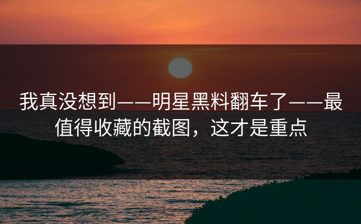 我真没想到——明星黑料翻车了——最值得收藏的截图,这才是重点 我真没想到——明星黑料翻车了——最值得收藏的截图,这才是重点