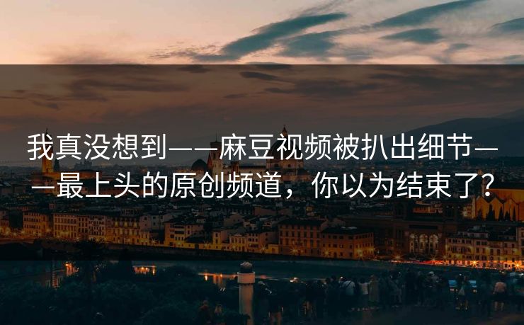 我真没想到——麻豆视频被扒出细节——最上头的原创频道,你以为结束了? 我真没想到——麻豆视频被扒出细节——最上头的原创频道,你以为结束了?