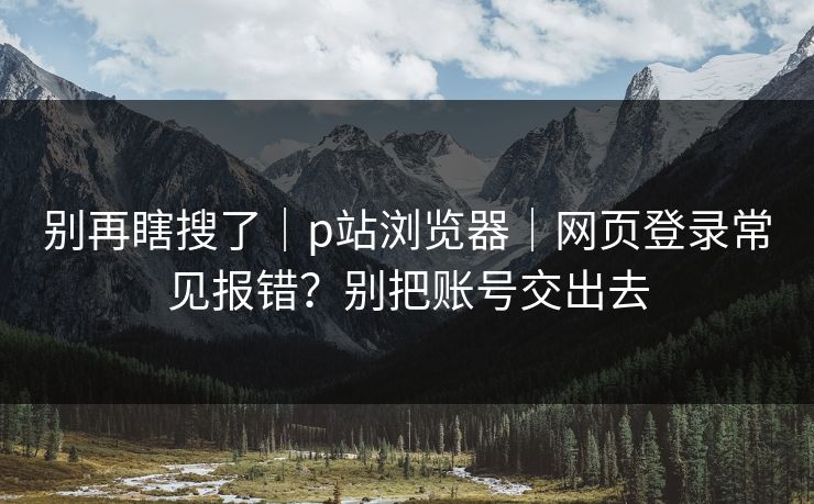 别再瞎搜了｜p站浏览器｜网页登录常见报错？别把账号交出去