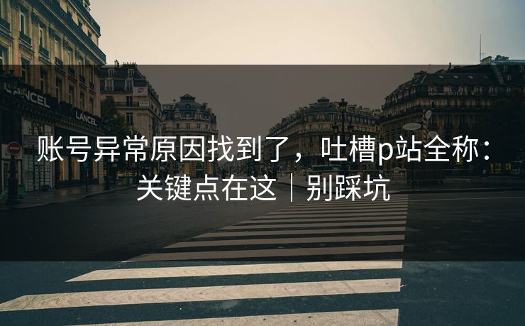 账号异常原因找到了，吐槽p站全称：关键点在这｜别踩坑