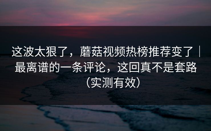 这波太狠了，蘑菇视频热榜推荐变了｜最离谱的一条评论，这回真不是套路（实测有效）