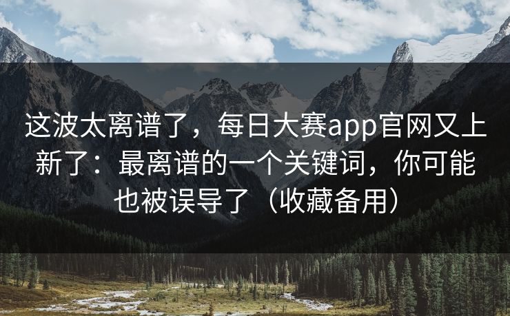 这波太离谱了,每日大赛app官网又上新了:最离谱的一个关键词,你可能也被误导了(收藏备用) 这波太离谱了,每日大赛app官网又上新了:最离谱的一个关键词,你可能也被误导了(收藏备用)