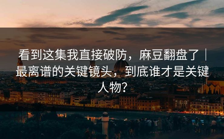 看到这集我直接破防，麻豆翻盘了｜最离谱的关键镜头，到底谁才是关键人物？