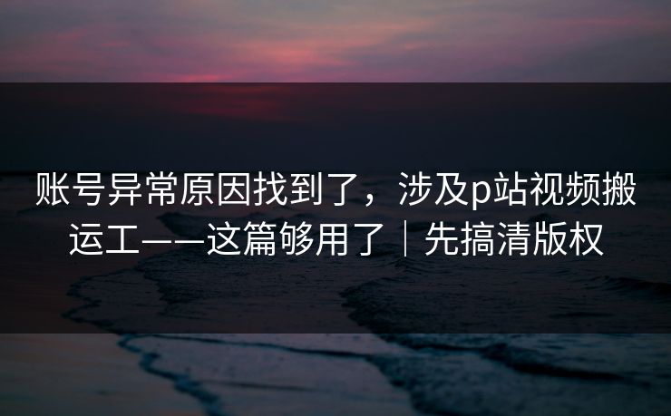 账号异常原因找到了，涉及p站视频搬运工——这篇够用了｜先搞清版权