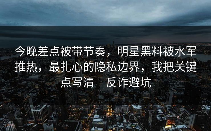 今晚差点被带节奏，明星黑料被水军推热，最扎心的隐私边界，我把关键点写清｜反诈避坑