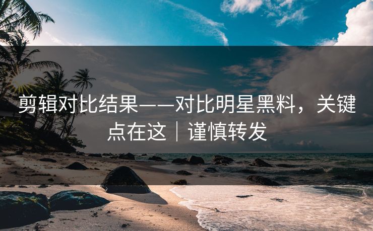 剪辑对比结果——对比明星黑料，关键点在这｜谨慎转发