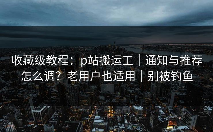 收藏级教程：p站搬运工｜通知与推荐怎么调？老用户也适用｜别被钓鱼