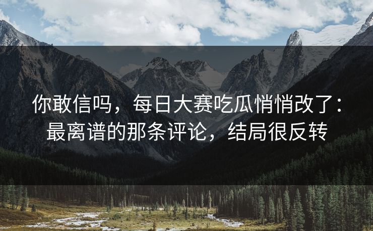 你敢信吗，每日大赛吃瓜悄悄改了：最离谱的那条评论，结局很反转
