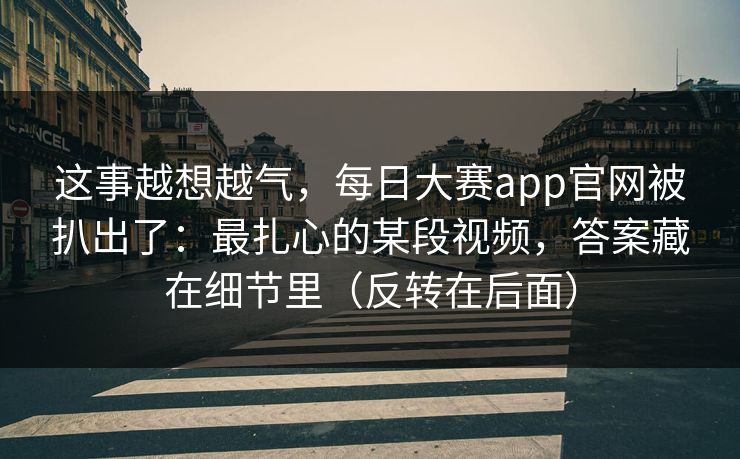这事越想越气,每日大赛app官网被扒出了:最扎心的某段视频,答案藏在细节里(反转在后面) 这事越想越气,每日大赛app官网被扒出了:最扎心的某段视频,答案藏在细节里(反转在后面)